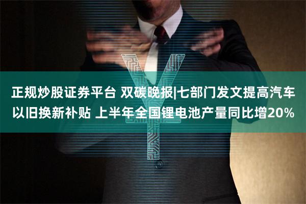 正规炒股证券平台 双碳晚报|七部门发文提高汽车以旧换新补贴 上半年全国锂电池产量同比增20%