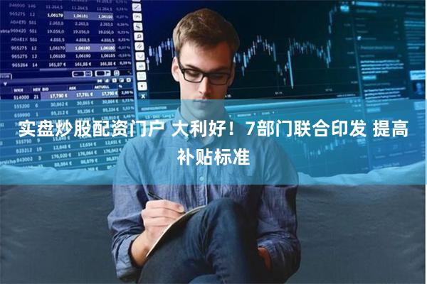 实盘炒股配资门户 大利好！7部门联合印发 提高补贴标准