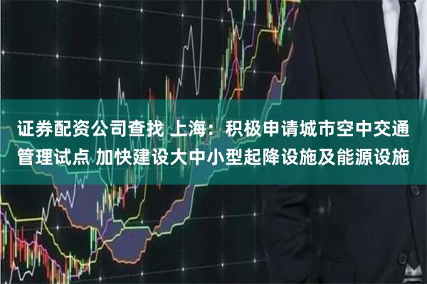 证券配资公司查找 上海：积极申请城市空中交通管理试点 加快建设大中小型起降设施及能源设施