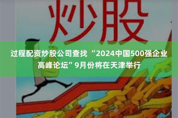 过程配资炒股公司查找 “2024中国500强企业高峰论坛”9月份将在天津举行