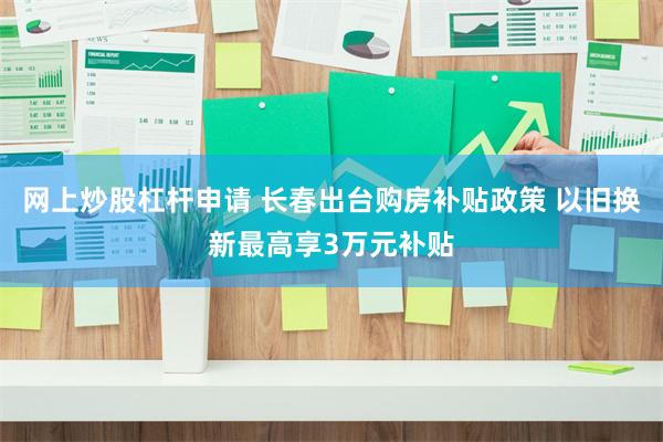 网上炒股杠杆申请 长春出台购房补贴政策 以旧换新最高享3万元补贴