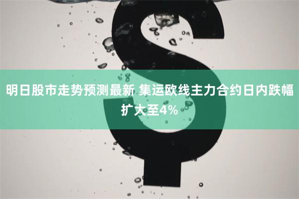 明日股市走势预测最新 集运欧线主力合约日内跌幅扩大至4%