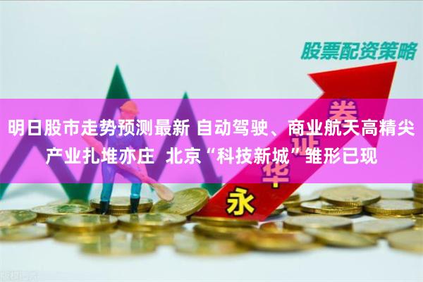 明日股市走势预测最新 自动驾驶、商业航天高精尖产业扎堆亦庄  北京“科技新城”雏形已现