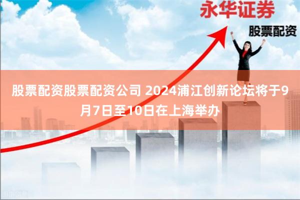 股票配资股票配资公司 2024浦江创新论坛将于9月7日至10日在上海举办