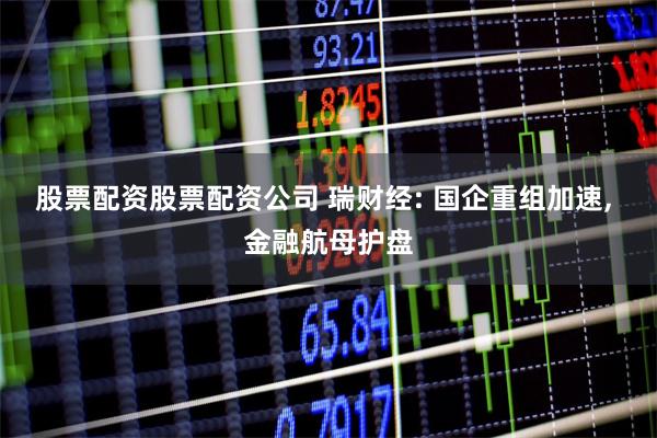 股票配资股票配资公司 瑞财经: 国企重组加速, 金融航母护盘