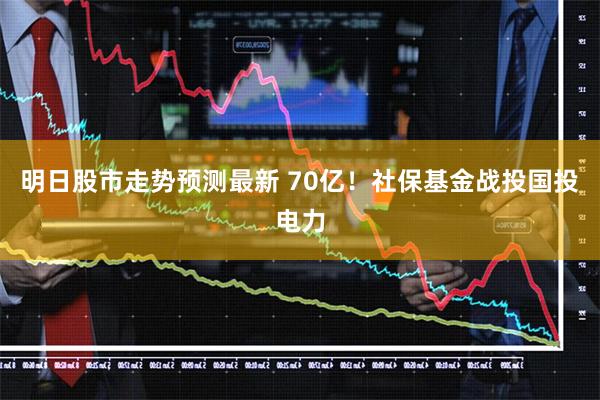 明日股市走势预测最新 70亿！社保基金战投国投电力