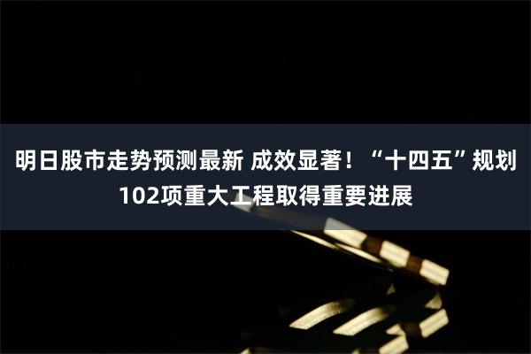 明日股市走势预测最新 成效显著！“十四五”规划102项重大工程取得重要进展