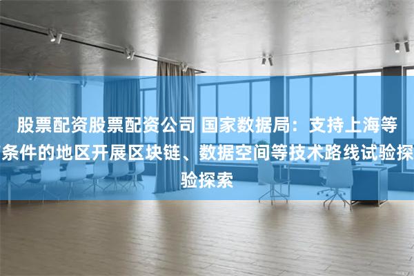 股票配资股票配资公司 国家数据局：支持上海等有条件的地区开展区块链、数据空间等技术路线试验探索