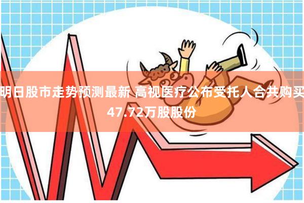 明日股市走势预测最新 高视医疗公布受托人合共购买47.72万股股份