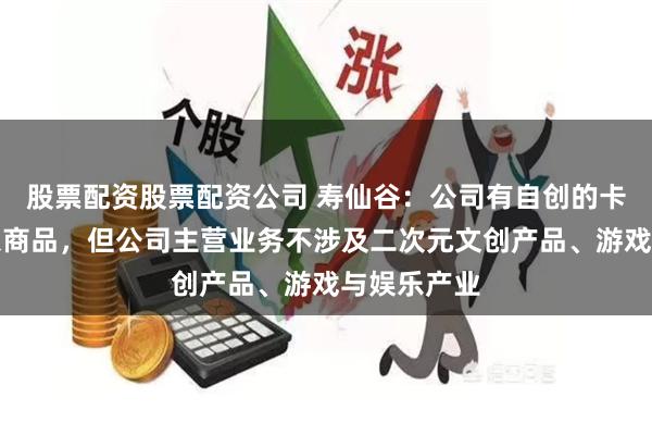 股票配资股票配资公司 寿仙谷：公司有自创的卡通仙翁形象商品，但公司主营业务不涉及二次元文创产品、游戏与娱乐产业