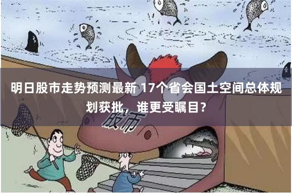 明日股市走势预测最新 17个省会国土空间总体规划获批，谁更受瞩目？