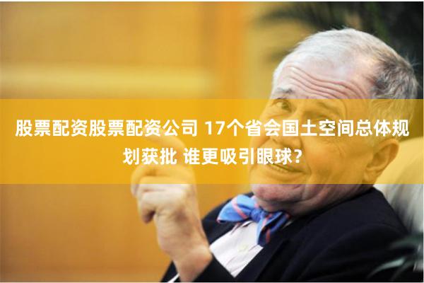 股票配资股票配资公司 17个省会国土空间总体规划获批 谁更吸
