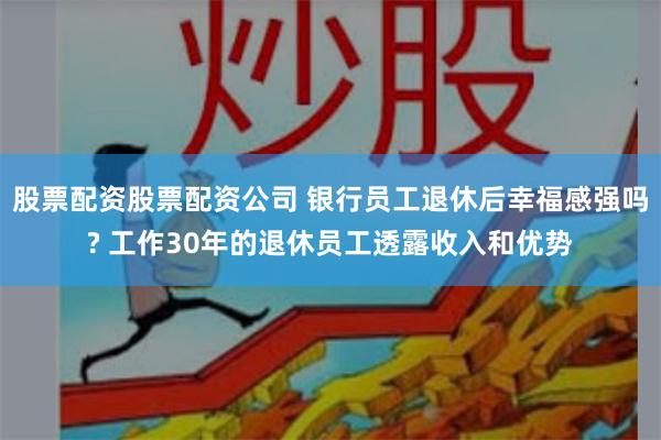 股票配资股票配资公司 银行员工退休后幸福感强吗? 工作30年