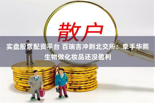 实盘股票配资平台 百瑞吉冲刺北交所：牵手华熙生物做化妆品还没