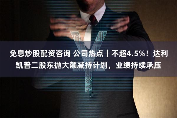 免息炒股配资咨询 公司热点｜不超4.5%！达利凯普二股东抛大