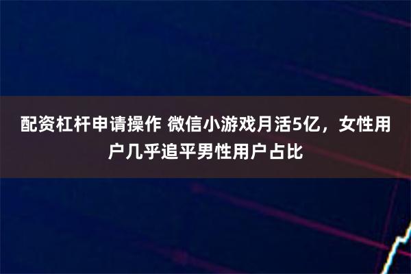配资杠杆申请操作 微信小游戏月活5亿，女性用户几乎追平男性用