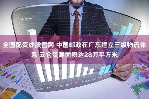 全国配资炒股官网 中国邮政在广东建立三级物流体系 云仓资源面