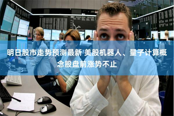 明日股市走势预测最新 美股机器人、量子计算概念股盘前涨势不止