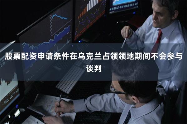 股票配资申请条件在乌克兰占领领地期间不会参与谈判