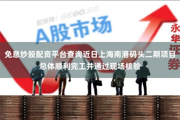 免息炒股配资平台查询近日上海南港码头二期项目总体顺利完工并通过现场核验