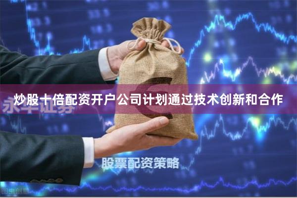 炒股十倍配资开户公司计划通过技术创新和合作