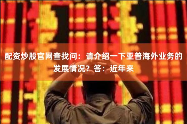 配资炒股官网查找问：请介绍一下亚普海外业务的发展情况？答：近年来