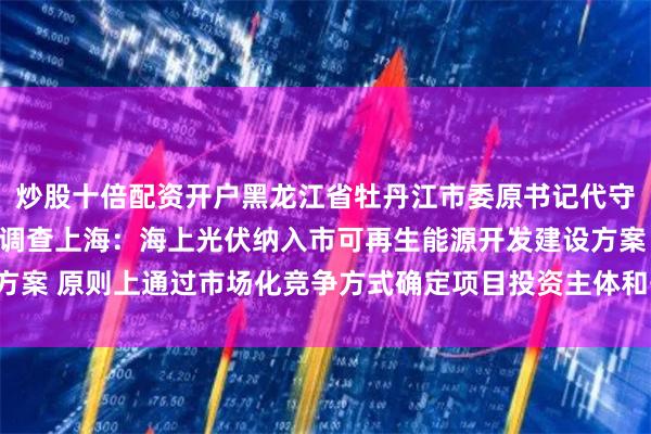 炒股十倍配资开户黑龙江省牡丹江市委原书记代守仑接受纪律审查和监察调查上海:海上光伏纳入市可再生能源开发建设方案 原则上通过市场化竞争方式确定项目投资主体和开发时序以下为原文: