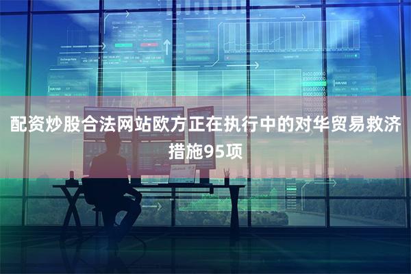 配资炒股合法网站欧方正在执行中的对华贸易救济措施95项