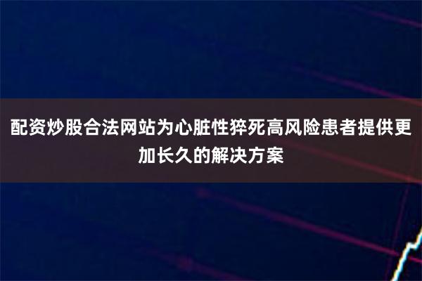 配资炒股合法网站为心脏性猝死高风险患者提供更加长久的解决方案